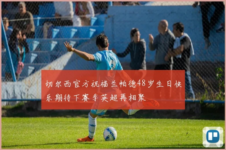 切尔西官方祝福兰帕德48岁生日快乐期待下赛季英超再相聚