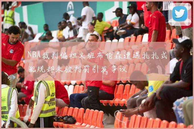 NBA裁判偏袒文班布伦森遭遇扎扎式犯规却未被判罚引发争议