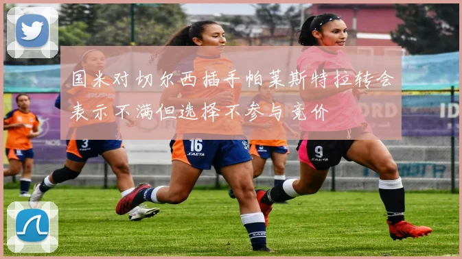 国米对切尔西插手帕莱斯特拉转会表示不满但选择不参与竞价