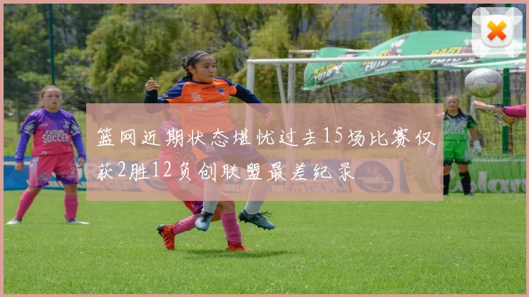 篮网近期状态堪忧过去15场比赛仅获2胜12负创联盟最差纪录