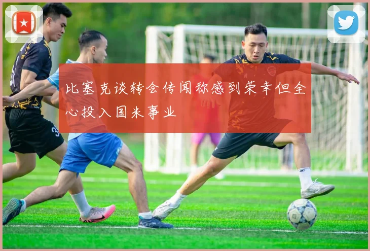 比塞克谈转会传闻称感到荣幸但全心投入国米事业