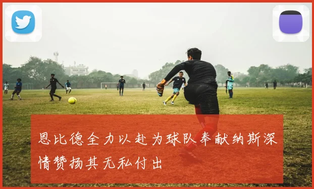 恩比德全力以赴为球队奉献纳斯深情赞扬其无私付出