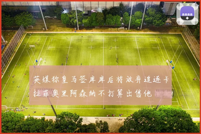 英媒称皇马签库库后将放弃追逐卡拉菲奥里阿森纳不打算出售他