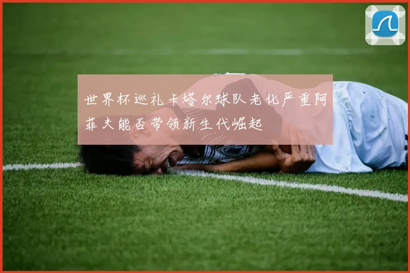 世界杯巡礼卡塔尔球队老化严重阿菲夫能否带领新生代崛起