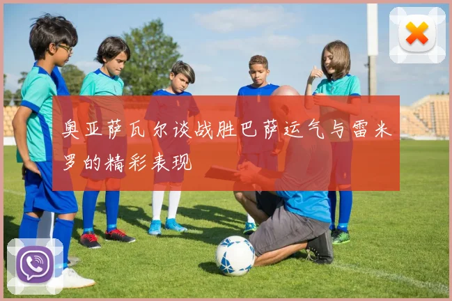 奥亚萨瓦尔谈战胜巴萨运气与雷米罗的精彩表现
