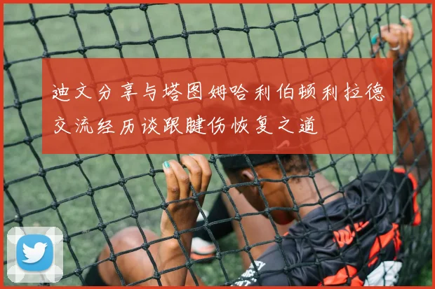迪文分享与塔图姆哈利伯顿利拉德交流经历谈跟腱伤恢复之道