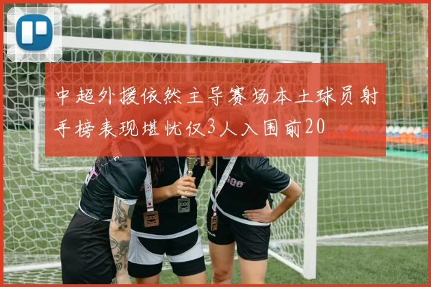 中超外援依然主导赛场本土球员射手榜表现堪忧仅3人入围前20