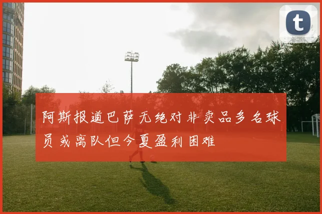 阿斯报道巴萨无绝对非卖品多名球员或离队但今夏盈利困难