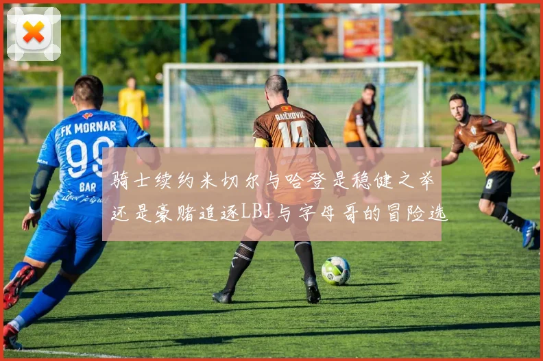 骑士续约米切尔与哈登是稳健之举还是豪赌追逐LBJ与字母哥的冒险选择