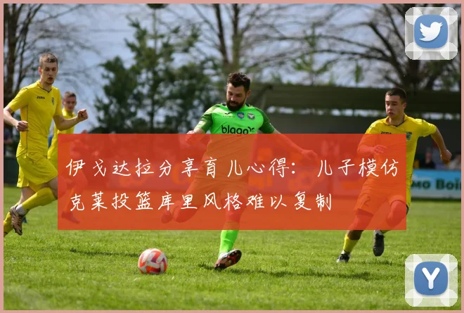伊戈达拉分享育儿心得：儿子模仿克莱投篮库里风格难以复制