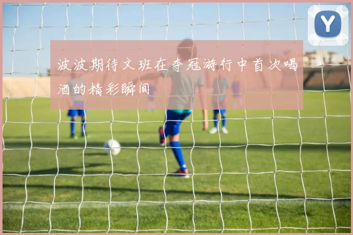 波波期待文班在夺冠游行中首次喝酒的精彩瞬间