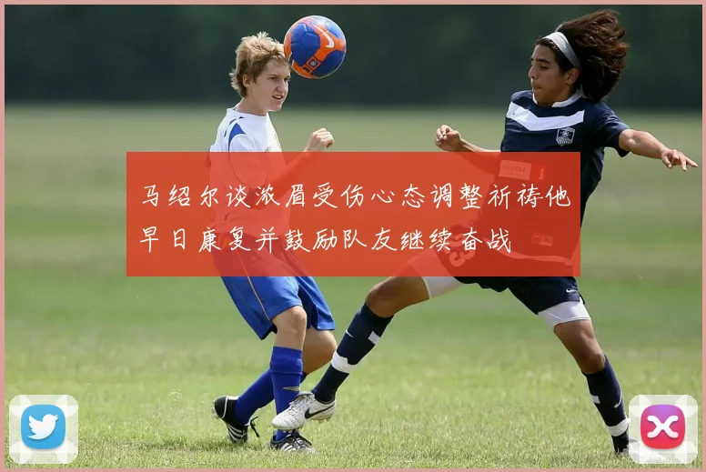 马绍尔谈浓眉受伤心态调整祈祷他早日康复并鼓励队友继续奋战