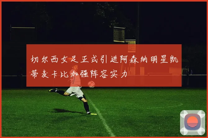 切尔西女足正式引进阿森纳明星凯蒂麦卡比加强阵容实力
