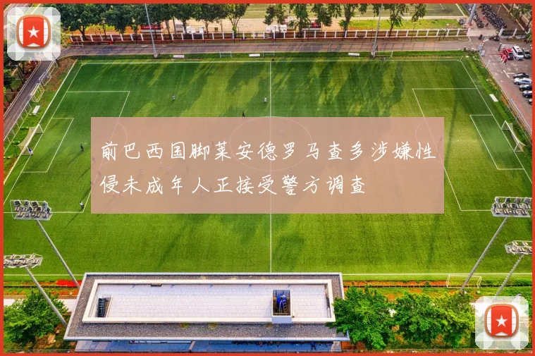 前巴西国脚莱安德罗马查多涉嫌性侵未成年人正接受警方调查