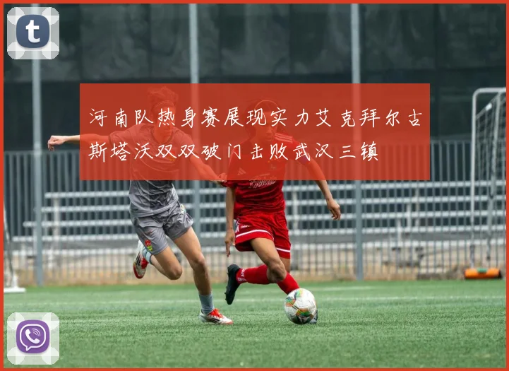 河南队热身赛展现实力艾克拜尔古斯塔沃双双破门击败武汉三镇
