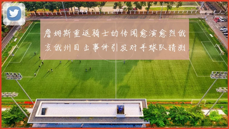 詹姆斯重返骑士的传闻愈演愈烈俄亥俄州目击事件引发对手球队猜测