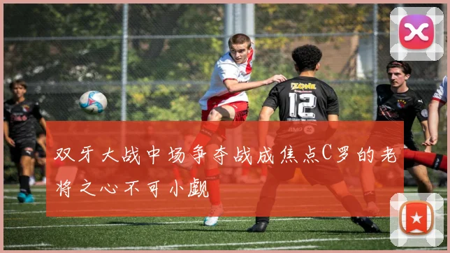 双牙大战中场争夺战成焦点C罗的老将之心不可小觑
