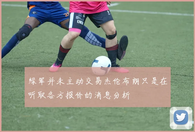 绿军并未主动交易杰伦布朗只是在听取各方报价的消息分析
