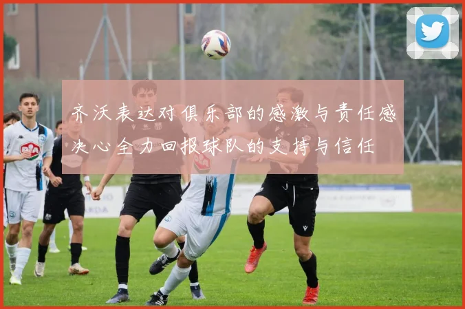 齐沃表达对俱乐部的感激与责任感决心全力回报球队的支持与信任
