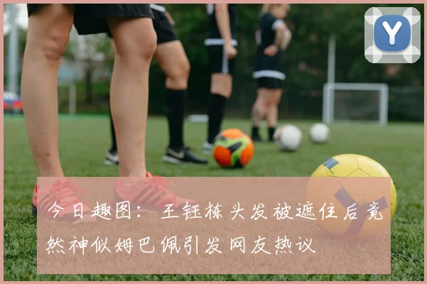 今日趣图：王钰栋头发被遮住后竟然神似姆巴佩引发网友热议