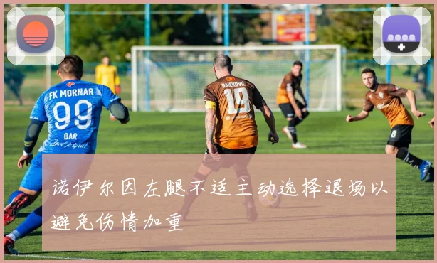 诺伊尔因左腿不适主动选择退场以避免伤情加重