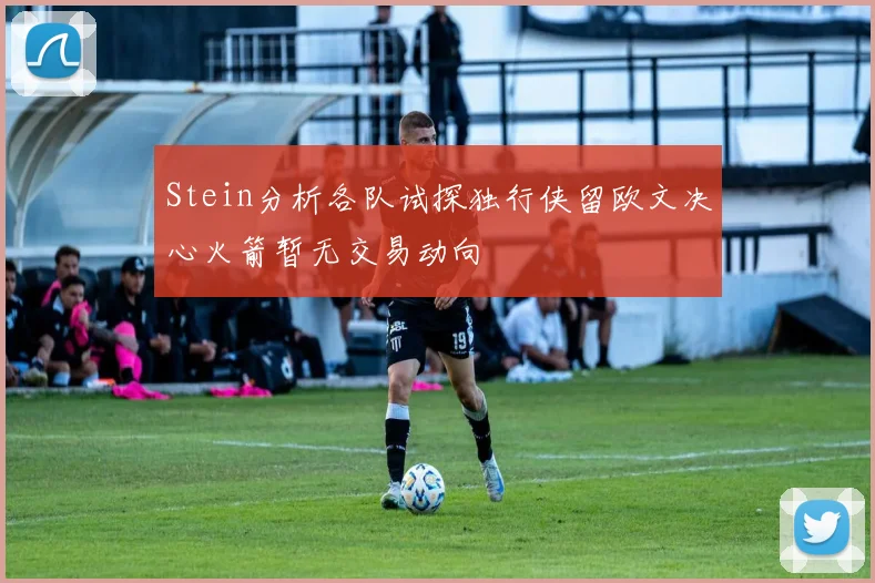 Stein分析各队试探独行侠留欧文决心火箭暂无交易动向