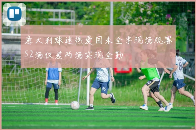 意大利球迷热爱国米全季现场观赛52场仅差两场实现全勤