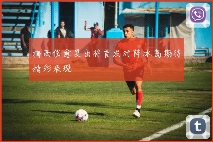 梅西伤愈复出将首发对阵冰岛期待精彩表现
