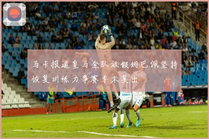 马卡报道皇马全队放假姆巴佩坚持恢复训练力争赛季末复出