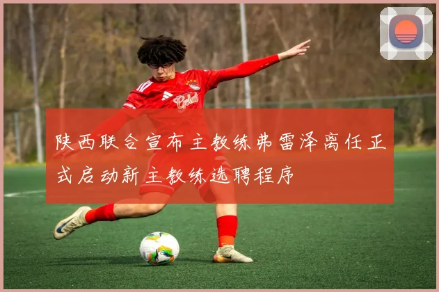 陕西联合宣布主教练弗雷泽离任正式启动新主教练选聘程序