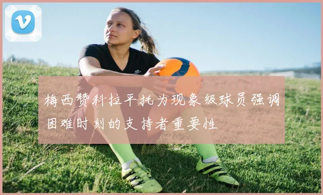 梅西赞科拉平托为现象级球员强调困难时刻的支持者重要性